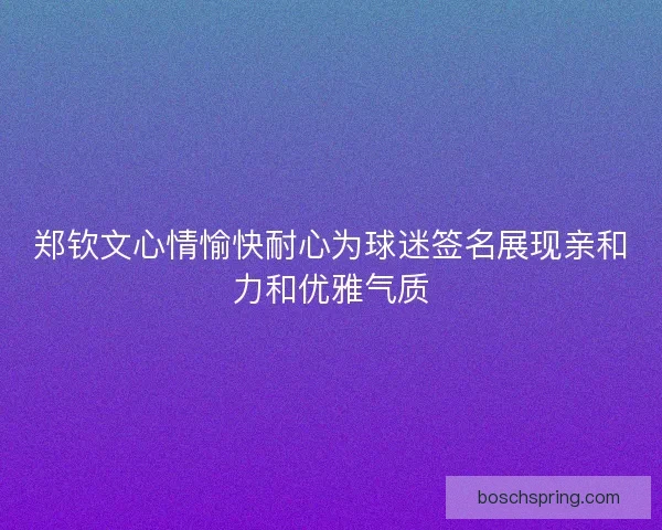 郑钦文心情愉快耐心为球迷签名展现亲和力和优雅气质