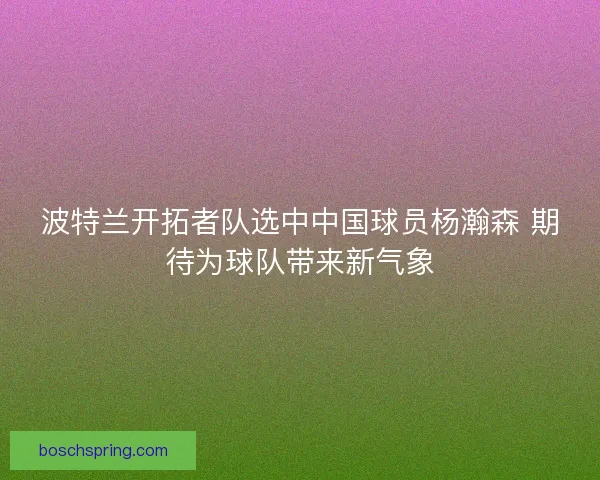 波特兰开拓者队选中中国球员杨瀚森 期待为球队带来新气象