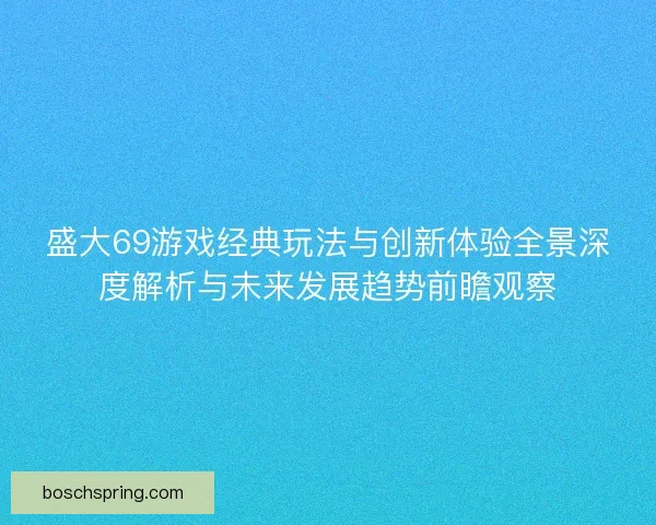 盛大69游戏经典玩法与创新体验全景深度解析与未来发展趋势前瞻观察