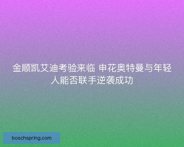 金顺凯艾迪考验来临 申花奥特曼与年轻人能否联手逆袭成功