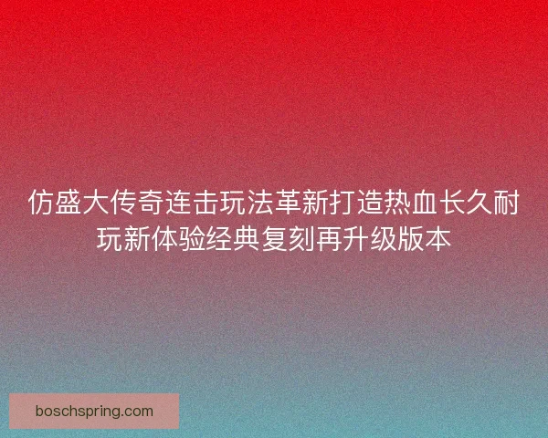 仿盛大传奇连击玩法革新打造热血长久耐玩新体验经典复刻再升级版本