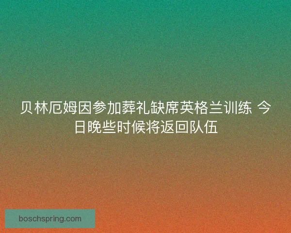 贝林厄姆因参加葬礼缺席英格兰训练 今日晚些时候将返回队伍