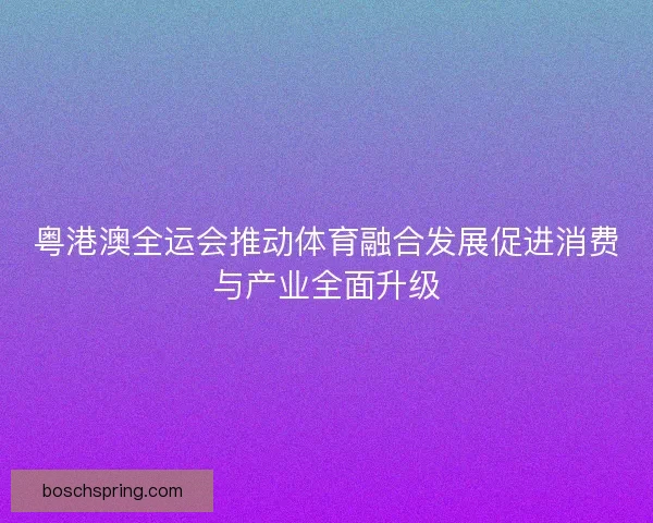 粤港澳全运会推动体育融合发展促进消费与产业全面升级