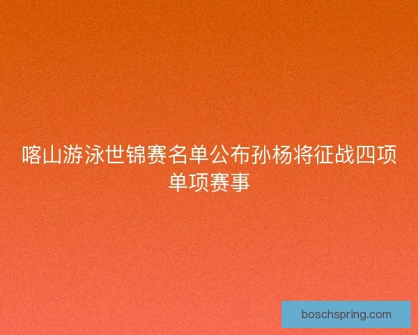 喀山游泳世锦赛名单公布孙杨将征战四项单项赛事