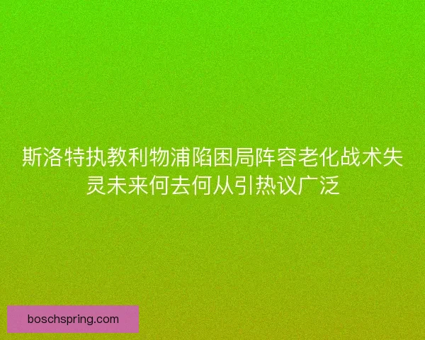 斯洛特执教利物浦陷困局阵容老化战术失灵未来何去何从引热议广泛
